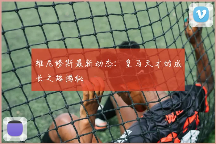 维尼修斯最新动态：皇马天才的成长之路揭秘
