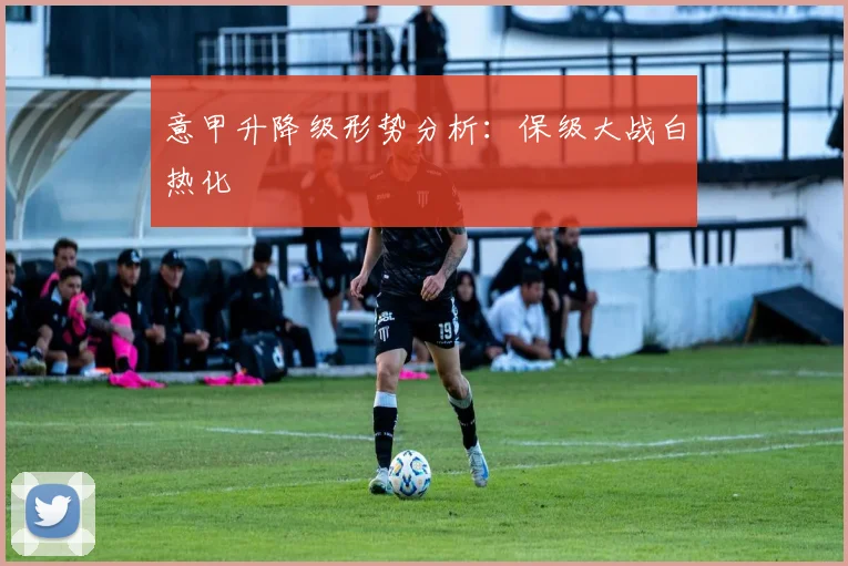 意甲升降级形势分析:保级大战白热化
