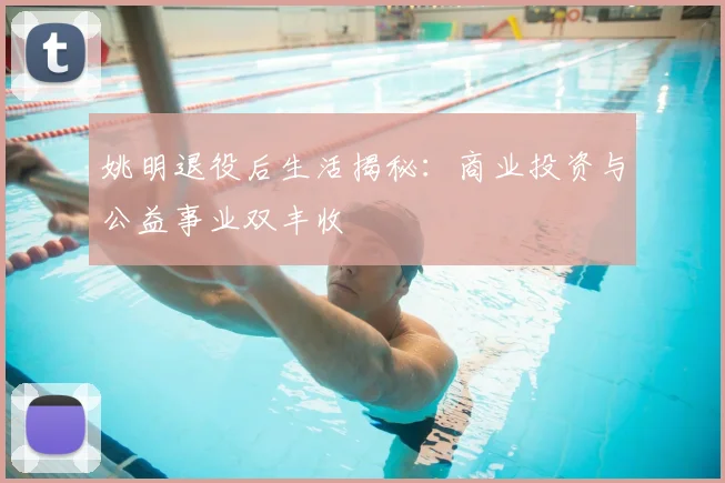 姚明退役后生活揭秘：商业投资与公益事业双丰收